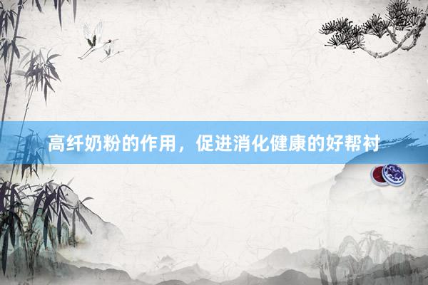 高纤奶粉的作用，促进消化健康的好帮衬